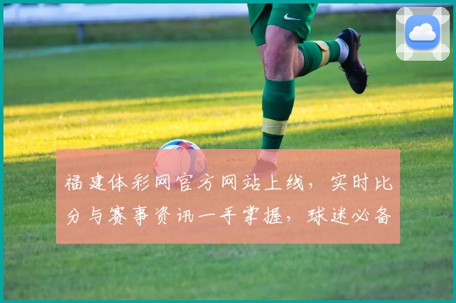 福建体彩网官方网站上线，实时比分与赛事资讯一手掌握，球迷必备App下载首选