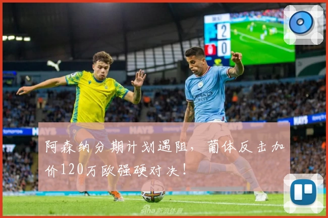 阿森纳分期计划遇阻,葡体反击加价120万欧强硬对决!