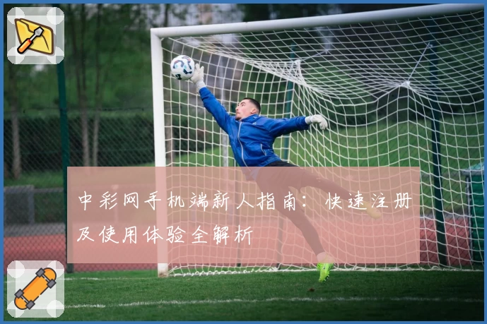 中彩网手机端新人指南：快速注册及使用体验全解析