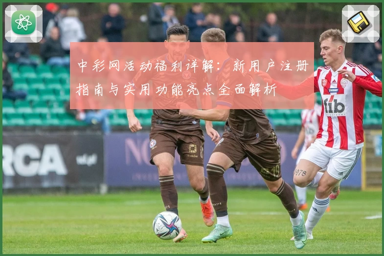 中彩网活动福利详解：新用户注册指南与实用功能亮点全面解析