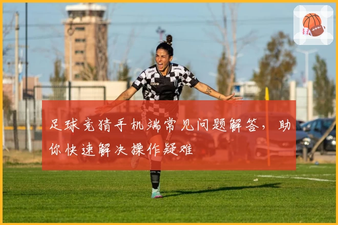 足球竞猜手机端常见问题解答，助你快速解决操作疑难