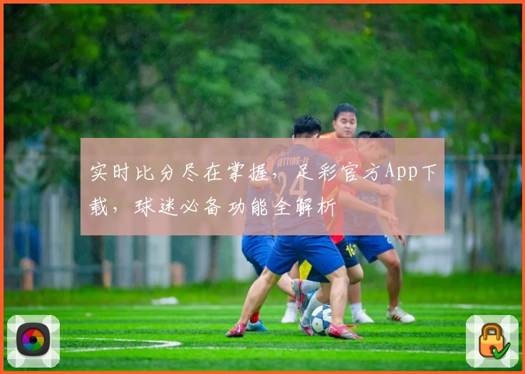 实时比分尽在掌握，足彩官方App下载，球迷必备功能全解析