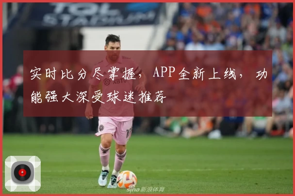 实时比分尽掌握，APP全新上线，功能强大深受球迷推荐