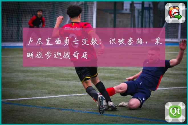 卢尼直面勇士变数：识破套路，果断迈步迎战奇局
