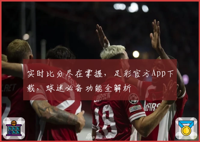实时比分尽在掌握,足彩官方App下载,球迷必备功能全解析