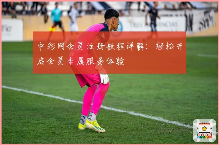 中彩网会员注册教程详解：轻松开启会员专属服务体验
