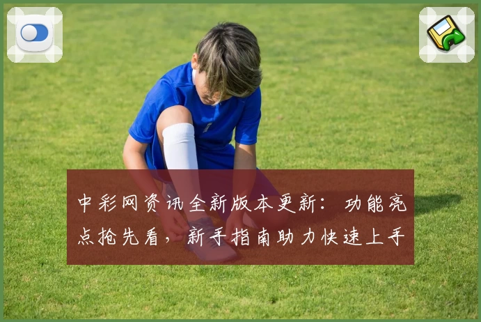中彩网资讯全新版本更新：功能亮点抢先看，新手指南助力快速上手