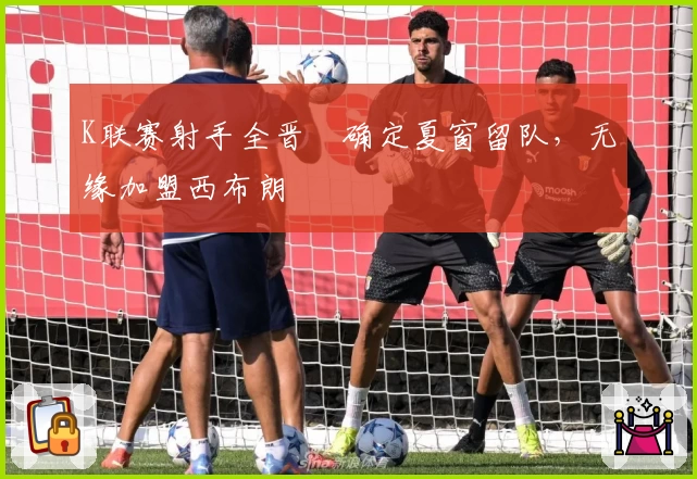 K联赛射手全晋旴确定夏窗留队,无缘加盟西布朗