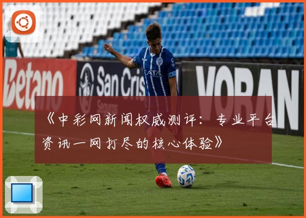 《中彩网新闻权威测评：专业平台资讯一网打尽的核心体验》