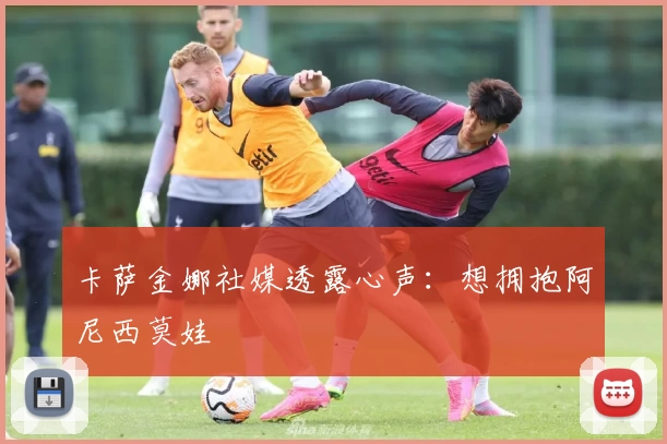 卡萨金娜社媒透露心声：想拥抱阿尼西莫娃