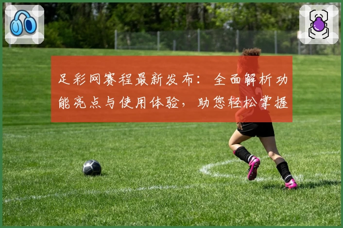 足彩网赛程最新发布：全面解析功能亮点与使用体验，助您轻松掌握赛事安排